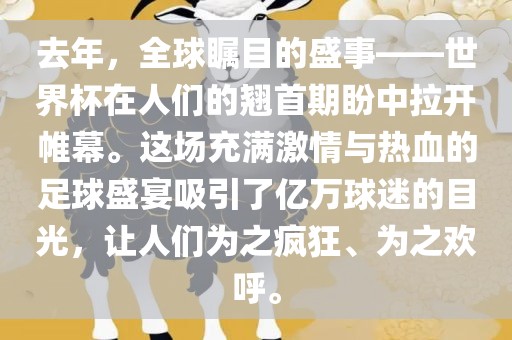 去年，全球瞩目的盛事——世界杯在人们的翘首期盼中拉开帷幕。这场充满激情与热血的足球盛宴吸引了亿万球迷的目光，让人们为之疯狂、为之欢呼。