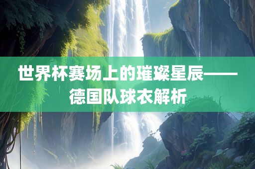 世界杯赛场上的璀璨星辰——德国队球衣解析