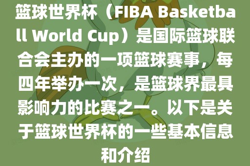 篮球世界杯（FIBA Basketball World Cup）是国际篮球联合会主办的一项篮球赛事，每四年举办一次，是篮球界最具影响力的比赛之一。以下是关于篮球世界杯的一些基本信息和介绍