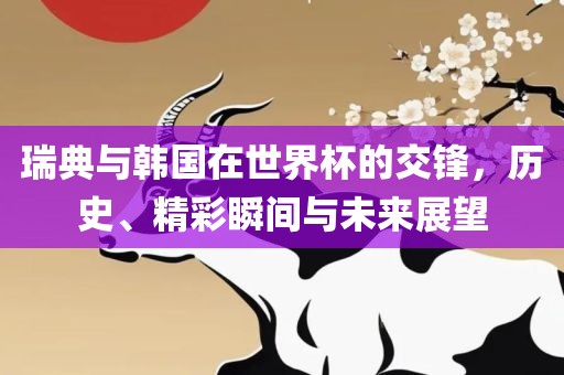 瑞典与韩国在世界杯的交锋，历史、精彩瞬间与未来展望