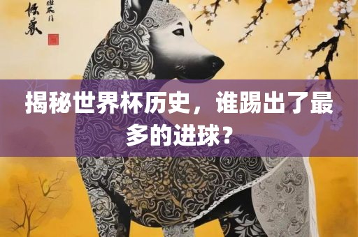 揭秘世界杯历史，谁踢出了最多的进球？