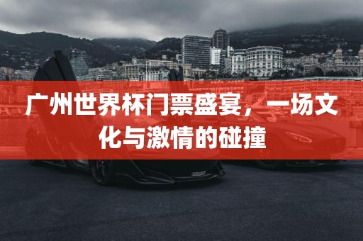 广州世界杯门票盛宴，一场文化与激情的碰撞