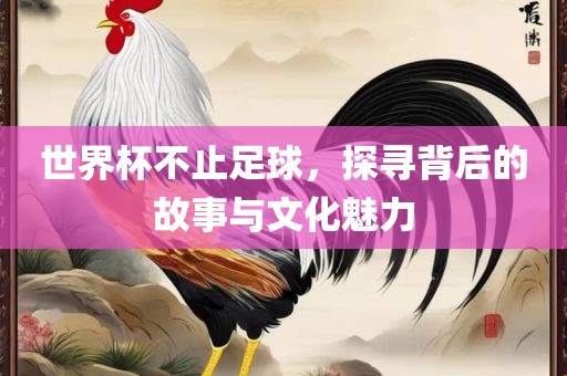世界杯不止足球，探寻背后的故事与文化魅力