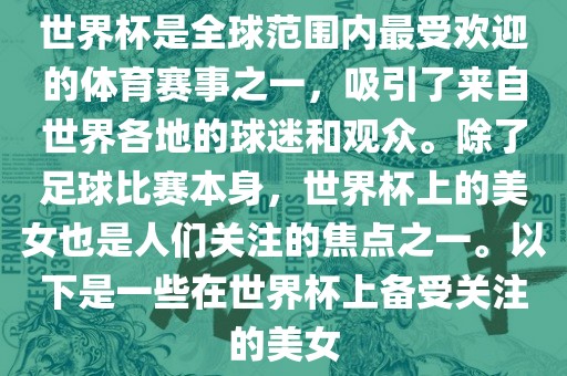 世界杯是全球范围内最受欢迎的体育赛事之一，吸引了来自世界各地的球迷和观众。除了足球比赛本身，世界杯上的美女也是人们关注的焦点之一。以下是一些在世界杯上备受关注的美女