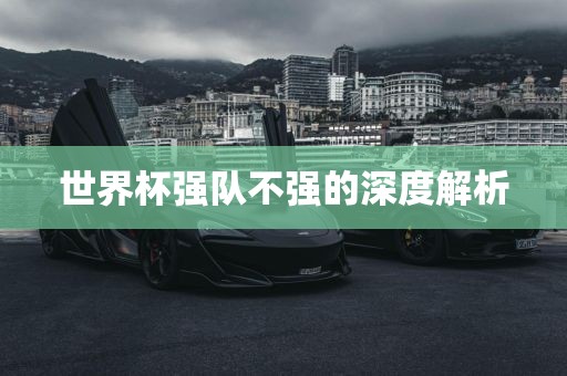 世界杯强队不强的深度解析