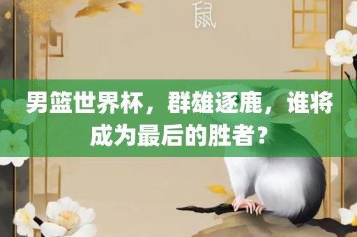 男篮世界杯，群雄逐鹿，谁将成为最后的胜者？