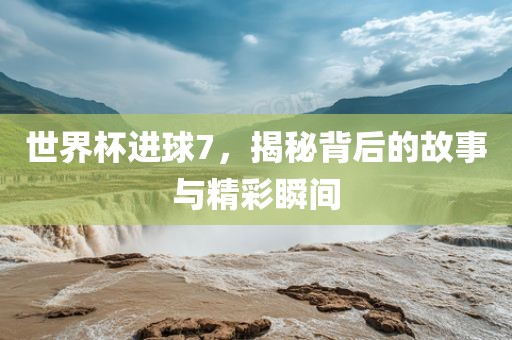 世界杯进球7，揭秘背后的故事与精彩瞬间