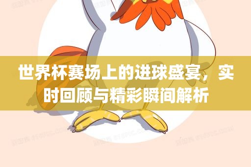 世界杯赛场上的进球盛宴，实时回顾与精彩瞬间解析