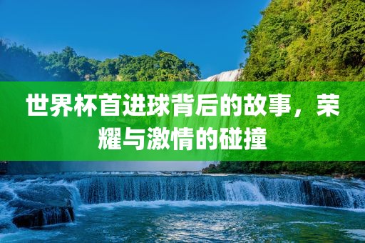 世界杯首进球背后的故事，荣耀与激情的碰撞