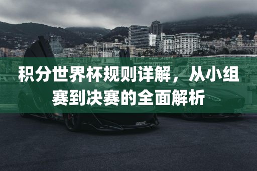 积分世界杯规则详解，从小组赛到决赛的全面解析