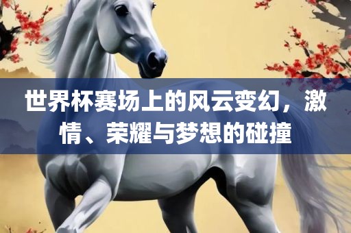 世界杯赛场上的风云变幻，激情、荣耀与梦想的碰撞