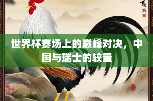 世界杯赛场上的巅峰对决，中国与瑞士的较量