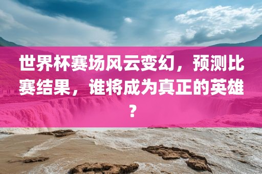 世界杯赛场风云变幻，预测比赛结果，谁将成为真正的英雄？