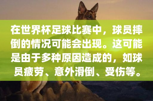 在世界杯足球比赛中，球员摔倒的情况可能会出现。这可能是由于多种原因造成的，如球员疲劳、意外滑倒、受伤等。