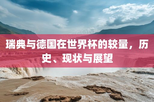 瑞典与德国在世界杯的较量，历史、现状与展望