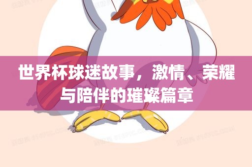 世界杯球迷故事，激情、荣耀与陪伴的璀璨篇章