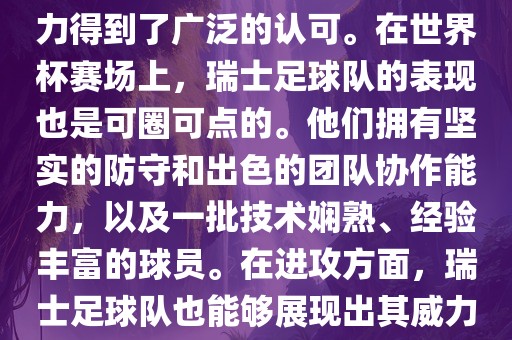 瑞士足球队在FIFA的世界排名中一直稳定在前列，其足球实力得到了广泛的认可。在世界杯赛场上，瑞士足球队的表现也是可圈可点的。他们拥有坚实的防守和出色的团队协作能力，以及一批技术娴熟、经验丰富的球员。在进攻方面，瑞士足球队也能够展现出其威力，通过精准的传球和快速的配合，制造出有威胁的进攻。