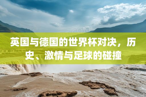 英国与德国的世界杯对决，历史、激情与足球的碰撞