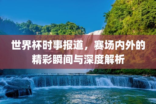 世界杯时事报道，赛场内外的精彩瞬间与深度解析