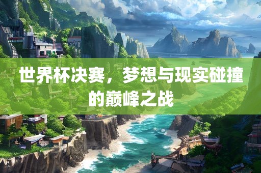 世界杯决赛，梦想与现实碰撞的巅峰之战
