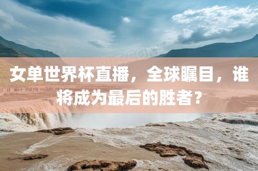 女单世界杯直播，全球瞩目，谁将成为最后的胜者？
