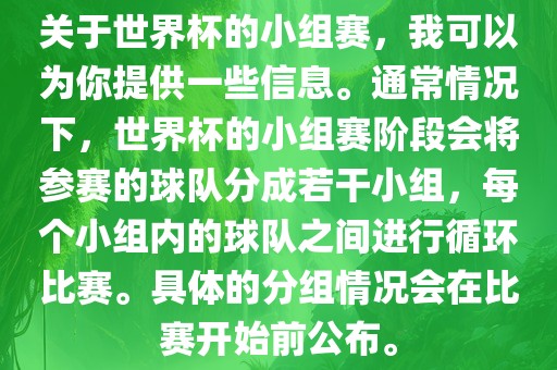 关于世界杯的小组赛，我可以为你提供一些信息。通常情况下，世界杯的小组赛阶段会将参赛的球队分成若干小组，每个小组内的球队之间进行循环比赛。具体的分组情况会在比赛开始前公布。