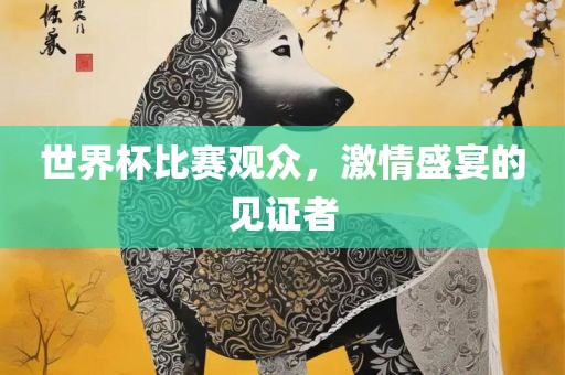世界杯比赛观众，激情盛宴的见证者