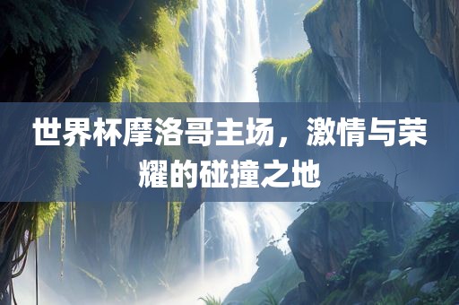 世界杯摩洛哥主场，激情与荣耀的碰撞之地