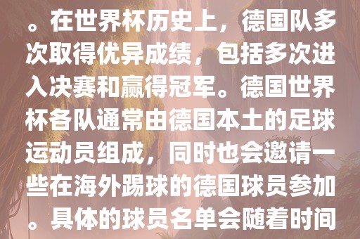 德国队在世界杯上的队伍是由德国足协管理和组织的国家队。在世界杯历史上，德国队多次取得优异成绩，包括多次进入决赛和赢得冠军。德国世界杯各队通常由德国本土的足球运动员组成，同时也会邀请一些在海外踢球的德国球员参加。具体的球员名单会随着时间的变化而不同，因此无法提供具体的各队名单。