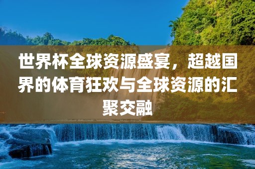 世界杯全球资源盛宴，超越国界的体育狂欢与全球资源的汇聚交融