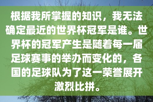 根据我所掌握的知识，我无法确定最近的世界杯冠军是谁。世界杯的冠军产生是随着每一届足球赛事的举办而变化的，各国的足球队为了这一荣誉展开激烈比拼。