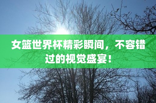 女篮世界杯精彩瞬间，不容错过的视觉盛宴！