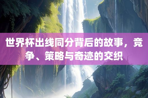 世界杯出线同分背后的故事，竞争、策略与奇迹的交织