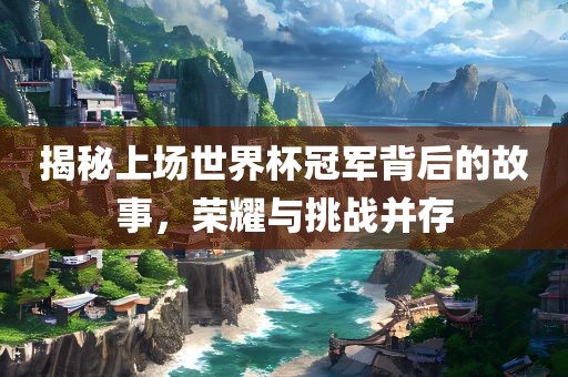 揭秘上场世界杯冠军背后的故事，荣耀与挑战并存
